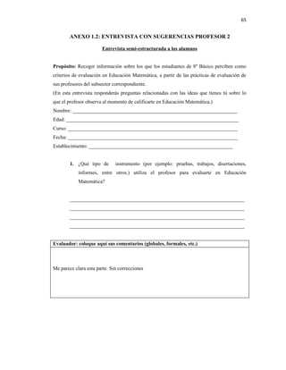 65


        ANEXO 1.2: ENTREVISTA CON SUGERENCIAS PROFESOR 2

                       Entrevista semi-estructurada a los alumnos


Propósito: Recoger información sobre los que los estudiantes de 8º Básico perciben como
criterios de evaluación en Educación Matemática, a partir de las prácticas de evaluación de
sus profesores del subsector correspondiente.
(En esta entrevista responderás preguntas relacionadas con las ideas que tienes tú sobre lo
que el profesor observa al momento de calificarte en Educación Matemática.)
Nombre: ________________________________________________________________
Edad: ___________________________________________________________________
Curso: __________________________________________________________________
Fecha: __________________________________________________________________
Establecimiento: ________________________________________________________


        1. ¿Qué tipo de       instrumento (por ejemplo: pruebas, trabajos, disertaciones,
            informes, entre otros.) utiliza el profesor para evaluarte en Educación
            Matemática?


        ____________________________________________________________________
        ____________________________________________________________________
        ____________________________________________________________________
        ____________________________________________________________________


Evaluador: coloque aquí sus comentarios (globales, formales, etc.)



Me parece clara esta parte. Sin correcciones
 