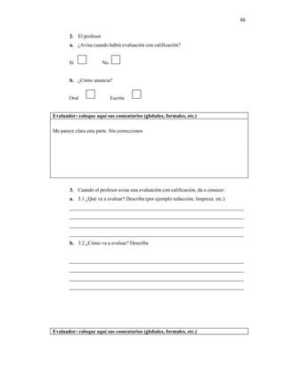 66


        2. El profesor
        a. ¿Avisa cuando habrá evaluación con calificación?


        Sí               No


        b. ¿Cómo anuncia?


        Oral                  Escrita


Evaluador: coloque aquí sus comentarios (globales, formales, etc.)

Me parece clara esta parte. Sin correcciones




        3. Cuando el profesor avisa una evaluación con calificación, da a conocer:
        a. 3.1 ¿Qué va a evaluar? Describa (por ejemplo redacción, limpieza. etc.)
        ____________________________________________________________________
        ____________________________________________________________________
        ____________________________________________________________________
        ____________________________________________________________________
        b. 3.2 ¿Cómo va a evaluar? Describa


        ____________________________________________________________________
        ____________________________________________________________________
        ____________________________________________________________________
        ____________________________________________________________________




Evaluador: coloque aquí sus comentarios (globales, formales, etc.)
 