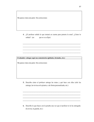67




Me parece clara esta parte. Sin correcciones




        4. ¿El profesor señala lo que tomará en cuenta para ponerte la nota?, ¿Cómo lo
            señala? (en           que se va a fijar)


        ____________________________________________________________________
        ____________________________________________________________________
        ____________________________________________________________________
        ____________________________________________________________________


Evaluador: coloque aquí sus comentarios (globales, formales, etc.)

Me parece clara esta parte. Sin correcciones




        5. Describa cómo el profesor entrega las notas y qué hace con ellas (sólo las
            entrega, las revisa en la pizarra, o de forma personalizada, etc.)


        ____________________________________________________________________
        ____________________________________________________________________
        ____________________________________________________________________
        ____________________________________________________________________


        6. Describe lo que haces con la prueba una vez que el profesor te la ha entregado.
            (la revisa, la guarda, etc.)
 