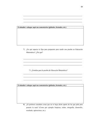 68



       ____________________________________________________________________
       ____________________________________________________________________
       ____________________________________________________________________


Evaluador: coloque aquí sus comentarios (globales, formales, etc.)




       7. ¿En qué aspecto te fijas para prepararte para rendir una prueba en Educación
           Matemática?, ¿Por qué?


       ____________________________________________________________________
       ____________________________________________________________________
       ____________________________________________________________________


               7.1 ¿Estudias para la prueba de Educación Matemática?
       ____________________________________________________________________
       ____________________________________________________________________
       ____________________________________________________________________


Evaluador: coloque aquí sus comentarios (globales, formales, etc.)




       8. ¿El profesor considera cosas que no te haya dicho aparte de las que pide para
           ponerte la nota? (Como por ejemplo limpieza, orden, ortografía, desarrollo,
           resultado, operaciones, etc.)
 