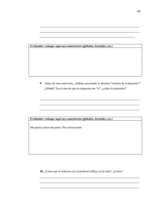 69



        ____________________________________________________________________
        ____________________________________________________________________
        _________________________________________________________________


Evaluador: coloque aquí sus comentarios (globales, formales, etc.)




        9. Antes de esta entrevista, ¿Habías escuchado el término “criterio de evaluación”?
            ¿Dónde? En el caso de que tu respuesta sea “sí”, ¿cómo lo entiendes?


        ____________________________________________________________________
        ____________________________________________________________________
        ____________________________________________________________________


Evaluador: coloque aquí sus comentarios (globales, formales, etc.)

Me parece clara esta parte. Sin correcciones




        10. ¿Crees que tu relación con el profesor influye en la nota?, ¿Cómo?
        ____________________________________________________________________
        ____________________________________________________________________
        ____________________________________________________________________
 