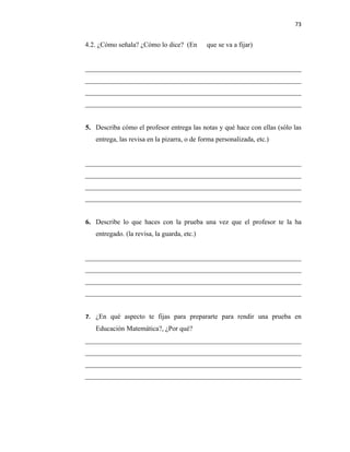 73


4.2. ¿Cómo señala? ¿Cómo lo dice? (En        que se va a fijar)


_______________________________________________________________
_______________________________________________________________
_______________________________________________________________
_______________________________________________________________


5. Describa cómo el profesor entrega las notas y qué hace con ellas (sólo las
   entrega, las revisa en la pizarra, o de forma personalizada, etc.)


_______________________________________________________________
_______________________________________________________________
_______________________________________________________________
_______________________________________________________________


6. Describe lo que haces con la prueba una vez que el profesor te la ha
   entregado. (la revisa, la guarda, etc.)


_______________________________________________________________
_______________________________________________________________
_______________________________________________________________
_______________________________________________________________


7. ¿En qué aspecto te fijas para prepararte para rendir una prueba en
   Educación Matemática?, ¿Por qué?
_______________________________________________________________
_______________________________________________________________
_______________________________________________________________
_______________________________________________________________
 