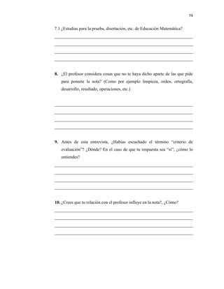74


7.1 ¿Estudias para la prueba, disertación, etc. de Educación Matemática?
_______________________________________________________________
_______________________________________________________________
_______________________________________________________________
_______________________________________________________________


8. ¿El profesor considera cosas que no te haya dicho aparte de las que pide
   para ponerte la nota? (Como por ejemplo limpieza, orden, ortografía,
   desarrollo, resultado, operaciones, etc.)


_______________________________________________________________
_______________________________________________________________
_______________________________________________________________
_______________________________________________________________


9. Antes de esta entrevista, ¿Habías escuchado el término “criterio de
   evaluación”? ¿Dónde? En el caso de que tu respuesta sea “sí”, ¿cómo lo
   entiendes?
_______________________________________________________________
_______________________________________________________________
_______________________________________________________________
_______________________________________________________________


10. ¿Crees que tu relación con el profesor influye en la nota?, ¿Cómo?
_______________________________________________________________
_______________________________________________________________
_______________________________________________________________
_______________________________________________________________
 