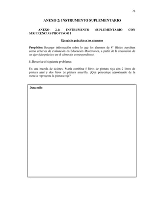 75


             ANEXO 2: INSTRUMENTO SUPLEMENTARIO

    ANEXO     2.1: INSTRUMENTO                     SUPLEMENTARIO            CON
SUGERENCIAS PROFESOR 1

                         Ejercicio práctico a los alumnos

Propósito: Recoger información sobre lo que los alumnos de 8º Básico perciben
como criterios de evaluación en Educación Matemática, a partir de la resolución de
un ejercicio práctico en el subsector correspondiente.

1. Resuelve el siguiente problema:

En una mezcla de colores, María combina 5 litros de pintura roja con 2 litros de
pintura azul y dos litros de pintura amarilla. ¿Qué porcentaje aproximado de la
mezcla representa la pintura roja?


Desarrollo
 