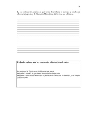 76


2. A continuación, explica de qué forma desarrollaste el ejercicio y señala qué
observaría tu profesor de Educación Matemática, si él tuviese que calificarte.

____________________________________________________________________
____________________________________________________________________
____________________________________________________________________
____________________________________________________________________
____________________________________________________________________
____________________________________________________________________
____________________________________________________________________
____________________________________________________________________
____________________________________________________________________
____________________________________________________________________
____________________________________________________________________
____________________________________________________________________
____________________________________________________________________
____________________________________________________________________
____________________________________________________________________
____________________________________________________________________
____________________________________________________________________




Evaluador: coloque aquí sus comentarios (globales, formales, etc.)




La pregunta N° 2 podría ser dividida en dos partes:
Pregunta 2: explica de qué forma desarrollaste el ejercicio.
Pregunta 3: señala qué observaría tu profesor de Educación Matemática, si él tuviese
que calificarte.
 