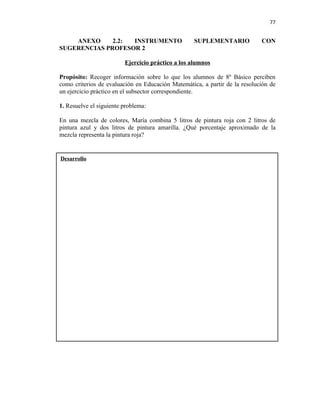 77


    ANEXO     2.2: INSTRUMENTO                     SUPLEMENTARIO            CON
SUGERENCIAS PROFESOR 2

                         Ejercicio práctico a los alumnos

Propósito: Recoger información sobre lo que los alumnos de 8º Básico perciben
como criterios de evaluación en Educación Matemática, a partir de la resolución de
un ejercicio práctico en el subsector correspondiente.

1. Resuelve el siguiente problema:

En una mezcla de colores, María combina 5 litros de pintura roja con 2 litros de
pintura azul y dos litros de pintura amarilla. ¿Qué porcentaje aproximado de la
mezcla representa la pintura roja?


Desarrollo
 