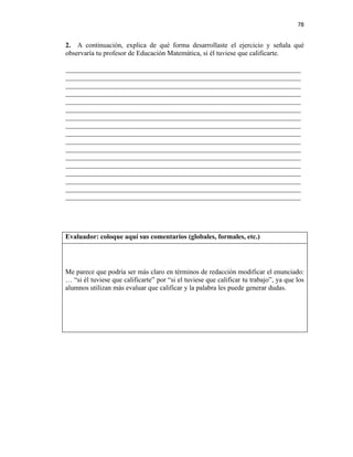 78


2. A continuación, explica de qué forma desarrollaste el ejercicio y señala qué
observaría tu profesor de Educación Matemática, si él tuviese que calificarte.

____________________________________________________________________
____________________________________________________________________
____________________________________________________________________
____________________________________________________________________
____________________________________________________________________
____________________________________________________________________
____________________________________________________________________
____________________________________________________________________
____________________________________________________________________
____________________________________________________________________
____________________________________________________________________
____________________________________________________________________
____________________________________________________________________
____________________________________________________________________
____________________________________________________________________
____________________________________________________________________
____________________________________________________________________




Evaluador: coloque aquí sus comentarios (globales, formales, etc.)




Me parece que podría ser más claro en términos de redacción modificar el enunciado:
… “si él tuviese que calificarte” por “si el tuviese que calificar tu trabajo”, ya que los
alumnos utilizan más evaluar que calificar y la palabra les puede generar dudas.
 