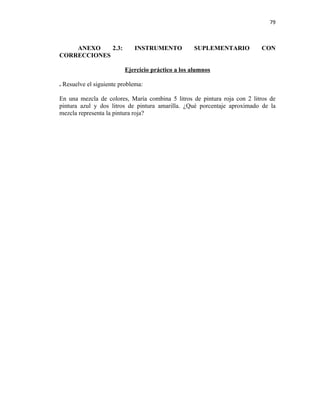 79



    ANEXO    2.3:            INSTRUMENTO          SUPLEMENTARIO           CON
CORRECCIONES

                         Ejercicio práctico a los alumnos

. Resuelve el siguiente problema:

En una mezcla de colores, María combina 5 litros de pintura roja con 2 litros de
pintura azul y dos litros de pintura amarilla. ¿Qué porcentaje aproximado de la
mezcla representa la pintura roja?
 