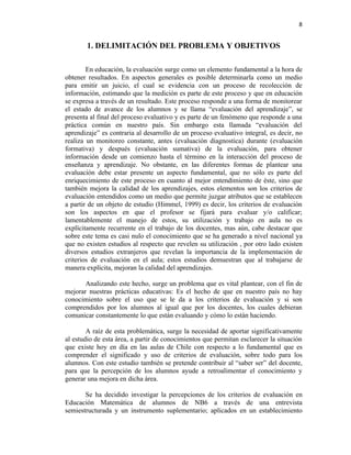 8


        1. DELIMITACIÓN DEL PROBLEMA Y OBJETIVOS

        En educación, la evaluación surge como un elemento fundamental a la hora de
obtener resultados. En aspectos generales es posible determinarla como un medio
para emitir un juicio, el cual se evidencia con un proceso de recolección de
información, estimando que la medición es parte de este proceso y que en educación
se expresa a través de un resultado. Este proceso responde a una forma de monitorear
el estado de avance de los alumnos y se llama “evaluación del aprendizaje”, se
presenta al final del proceso evaluativo y es parte de un fenómeno que responde a una
práctica común en nuestro país. Sin embargo esta llamada “evaluación del
aprendizaje” es contraria al desarrollo de un proceso evaluativo integral, es decir, no
realiza un monitoreo constante, antes (evaluación diagnostica) durante (evaluación
formativa) y después (evaluación sumativa) de la evaluación, para obtener
información desde un comienzo hasta el término en la interacción del proceso de
enseñanza y aprendizaje. No obstante, en las diferentes formas de plantear una
evaluación debe estar presente un aspecto fundamental, que no sólo es parte del
enriquecimiento de este proceso en cuanto al mejor entendimiento de éste, sino que
también mejora la calidad de los aprendizajes, estos elementos son los criterios de
evaluación entendidos como un medio que permite juzgar atributos que se establecen
a partir de un objeto de estudio (Himmel, 1999) es decir, los criterios de evaluación
son los aspectos en que el profesor se fijará para evaluar y/o calificar;
lamentablemente el manejo de estos, su utilización y trabajo en aula no es
explícitamente recurrente en el trabajo de los docentes, mas aún, cabe destacar que
sobre este tema es casi nulo el conocimiento que se ha generado a nivel nacional ya
que no existen estudios al respecto que revelen su utilización , por otro lado existen
diversos estudios extranjeros que revelan la importancia de la implementación de
criterios de evaluación en el aula; estos estudios demuestran que al trabajarse de
manera explícita, mejoran la calidad del aprendizajes.

       Analizando este hecho, surge un problema que es vital plantear, con el fin de
mejorar nuestras prácticas educativas: Es el hecho de que en nuestro país no hay
conocimiento sobre el uso que se le da a los criterios de evaluación y si son
comprendidos por los alumnos al igual que por los docentes, los cuales debieran
comunicar constantemente lo que están evaluando y cómo lo están haciendo.

        A raíz de esta problemática, surge la necesidad de aportar significativamente
al estudio de esta área, a partir de conocimientos que permitan esclarecer la situación
que existe hoy en día en las aulas de Chile con respecto a lo fundamental que es
comprender el significado y uso de criterios de evaluación, sobre todo para los
alumnos. Con este estudio también se pretende contribuir al “saber ser” del docente,
para que la percepción de los alumnos ayude a retroalimentar el conocimiento y
generar una mejora en dicha área.

       Se ha decidido investigar la percepciones de los criterios de evaluación en
Educación Matemática de alumnos de NB6 a través de una entrevista
semiestructurada y un instrumento suplementario; aplicados en un establecimiento
 