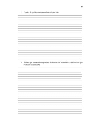 80


   2. Explica de qué forma desarrollaste el ejercicio
____________________________________________________________________
____________________________________________________________________
____________________________________________________________________
____________________________________________________________________
____________________________________________________________________
____________________________________________________________________
____________________________________________________________________
____________________________________________________________________
___________________________________________________________________
____________________________________________________________________
____________________________________________________________________
____________________________________________________________________
____________________________________________________________________
____________________________________________________________________
____________________________________________________________________
____________________________________________________________________
____________________________________________________________________
____________________________________________________________________
____________________________________________________________________
____________________________________________________________________
___________________________________________________________________

   3.  Señala qué observaría tu profesor de Educación Matemática, si él tuviese que
      evaluarte o calificarte.
____________________________________________________________________
____________________________________________________________________
___________________________________________________________________
____________________________________________________________________
____________________________________________________________________
___________________________________________________________________
____________________________________________________________________
____________________________________________________________________
____________________________________________________________________
____________________________________________________________________
____________________________________________________________________
____________________________________________________________________
____________________________________________________________________
____________________________________________________________________
____________________________________________________________________
____________________________________________________________________
____________________________________________________________________
____________________________________________________________________
____________________________________________________________________
____________________________________________________________________
____________________________________________________________________
____________________________________________________________________
 
