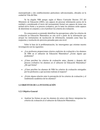 9


municipalizado y dos establecimientos particulares subvencionados, ubicados en la
cuidad de Viña del Mar.

        Se ha elegido NB6 porque según el Marco Curricular Decreto 232 del
Ministerio de Educación (2002), son capaces de procesar información acerca de la
realidad y considerando el inicio del razonamiento formal son capaces de tomar una
actitud activa frente a su proceso evaluativo, por lo tanto los alumnos serán capaces
de determinar en conjunto y con el profesor los criterios de evaluación.

       En consecuencia se pretende identificar las percepciones sobre los criterios de
evaluación en Educación Matemática en este nivel a partir de la información que
arrojen los instrumentos de recolección de información, tomando como base las
respuestas y resolución de ejercicios pensadas para este nivel.

        Sobre la base de la problematización, las interrogantes que orientan nuestra
investigación son las siguientes:

   •   ¿Los profesores proporcionan criterios explícitos de evaluación a los alumnos
       de NB6 en el subsector de Educación Matemática? ¿Existe alguno que
       predomine?

   •   ¿Cómo perciben los criterios de evaluación antes, durante y después del
       proceso evaluativo los alumnos en el subsector de Educación Matemática?
       ¿De qué forma?

   •   ¿Cómo perciben los alumnos de NB6 los criterios de evaluación entregados
       por los profesores y qué acciones realizan al respecto?

   •   ¿Existe alguna relación entre la percepción de los criterios de evaluación y el
       rendimiento académico de los alumnos?


1.2 OBJETIVOS DE LA INVESTIGACIÓN


1.2.1 Objetivo General


   •   Analizar las formas en que los alumnos de octavo año básico interpretan los
       criterios de evaluación en el subsector de Educación Matemática.
 