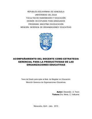 REPUBLICA BOLIVARIANA DE VENEZUELA
UNIVERSIDAD DEL ZULIA
FACULTAD DE HUMANIDADES Y EDUCACIÓN
DIVISIÓN DE ESTUDIOS PARA GRADUADOS
PROGRAMA: MAESTRIA EN EDUCACIÓN
MENCION: GERENCIA DE ORGANIZACIONES EDUCATIVAS
ACOMPAÑAMIENTO DEL DOCENTE COMO ESTRATEGIA
GERENCIAL PARA LA PRODUCTIVIDAD DE LAS
ORGANIZACIONES EDUCATIVAS
Tesis de Grado para optar al título de Magíster en Educación.
Mención Gerencia de Organizaciones Educativas.
Autor: Alexander, A. Teran
Tutora: Dra. María, C. Valbuena
Maracaibo, Abril – Julio, 2015
 