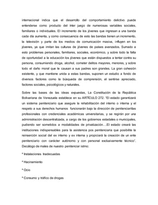 internacional indica que el desarrollo del comportamiento delictivo puede
entenderse como producto del ínter juego de numerosas variables sociales,
familiares o individuales. El incremento de los jóvenes que ingresan a una banda
cada día aumenta, y como consecuencia de esto las bandas tienen un incremento,
la televisión y parte de los medios de comunicación masiva, influyen en los
jóvenes, ya que imitan las culturas de jóvenes de países avanzados. Sumado a
esto problemas personales, familiares, sociales, económico, y sobre todo la falta
de oportunidad a la educación los jóvenes que están dispuestos a tentar contra su
persona, consumiendo droga, alcohol, cometer delitos mayores, menores, y sobre
todo el daño moral que le causan a sus padres son grandes. La gran cohesión
existente, y que mantiene unida a estas bandas, suponen un estudio a fondo de
diversos factores como la búsqueda de comprensión, el sentirse apreciado,
factores sociales, psicológicos y naturales.
Sobre las bases de las ideas expuestas, La Constitución de la República
Bolivariana de Venezuela establece en su ARTÍCULO 272. “El estado garantizará
un sistema penitenciario que asegure la rehabilitación del interno o interna y el
respeto a sus derechos humanos funcionarán bajo la dirección de penitenciariítas
profesionales con credenciales académicas universitarias, y se regirán por una
administración descentralizada, a cargo de los gobiernos estadales o municipales,
pudiendo ser sometidos a modalidades de privatización….El estado creará las
instituciones indispensables para la asistencia pos penitenciaria que posibilite la
reinserción social del ex interno y ex interna y propiciará la creación de un ente
penitenciario con carácter autónomo y con personal exclusivamente técnico”.
Decálogo de males de nuestro penitenciar istmo:
º Instalaciones Inadecuadas
º Hacinamiento
º Ocio
º Consumo y tráfico de drogas
 