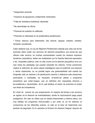 º Inseguridad personal
º Ausencia de agrupación y tratamiento reeducativo
º Falta de verdadera enseñanza elemental
º No aprendizaje de oficios
º Personal de custodia no calificado
º Personal no interesado en la problemática penitenciaria.
º Pasos básicos para tratamiento: des hacinar, agrupar, estudiar, enseñar,
reinsertar socialmente.
Cabe destacar que, la Ley de Régimen Penitenciario estipula que cada una de las
prisiones debe contar con servicios de atención psiquiátrica, son pocas las que
ofrecen este servicio, en muchas oportunidades cuando los reclusos requieren
asistencia psiquiátrica, deben ser trasladados por la Guardia Nacional esposados
a los hospitales públicos, esto no sólo ocurre con la atención psiquiátrica sino con
casi todas las patologías que puedan presentar los internos. Tomar previsiones
implica la definición de varios planes estratégicos para el control de una situación
o varias situaciones; no es posible lograr una gobernabilidad real cuando los
dirigentes sólo se dedican a la planificación reactiva o defensiva ante situaciones
particulares o eventuales, es necesario el diseño de planes y programas
preventivos que eviten riesgos, que en definitiva den respuestas eficaces a
los problemas y necesidades, de lo cual adolece el sector de prisiones en todas
sus áreas de competencia.
En virtud de carecer de una programación, la mayoría del tiempo y los recursos
se agotan en la atención de eventualidades, donde la improvisación juega papel
protagónico. De esto se infiere que no existen lineamientos y criterios claros, son
muy débiles los programas direccionales y por ende no se ha obtenido el
compromiso de los diferentes actores, no sólo en el área de tratamiento sino
también de seguridad. En lo operativo la División de Atención Integral, dispone de
 