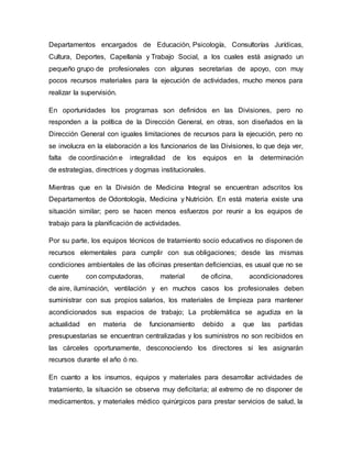 Departamentos encargados de Educación, Psicología, Consultorías Jurídicas,
Cultura, Deportes, Capellanía y Trabajo Social, a los cuales está asignado un
pequeño grupo de profesionales con algunas secretarias de apoyo, con muy
pocos recursos materiales para la ejecución de actividades, mucho menos para
realizar la supervisión.
En oportunidades los programas son definidos en las Divisiones, pero no
responden a la política de la Dirección General, en otras, son diseñados en la
Dirección General con iguales limitaciones de recursos para la ejecución, pero no
se involucra en la elaboración a los funcionarios de las Divisiones, lo que deja ver,
falta de coordinación e integralidad de los equipos en la determinación
de estrategias, directrices y dogmas institucionales.
Mientras que en la División de Medicina Integral se encuentran adscritos los
Departamentos de Odontología, Medicina y Nutrición. En está materia existe una
situación similar; pero se hacen menos esfuerzos por reunir a los equipos de
trabajo para la planificación de actividades.
Por su parte, los equipos técnicos de tratamiento socio educativos no disponen de
recursos elementales para cumplir con sus obligaciones; desde las mismas
condiciones ambientales de las oficinas presentan deficiencias, es usual que no se
cuente con computadoras, material de oficina, acondicionadores
de aire, iluminación, ventilación y en muchos casos los profesionales deben
suministrar con sus propios salarios, los materiales de limpieza para mantener
acondicionados sus espacios de trabajo; La problemática se agudiza en la
actualidad en materia de funcionamiento debido a que las partidas
presupuestarias se encuentran centralizadas y los suministros no son recibidos en
las cárceles oportunamente, desconociendo los directores si les asignarán
recursos durante el año ó no.
En cuanto a los insumos, equipos y materiales para desarrollar actividades de
tratamiento, la situación se observa muy deficitaria; al extremo de no disponer de
medicamentos, y materiales médico quirúrgicos para prestar servicios de salud, la
 