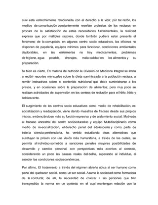 cual está estrechamente relacionada con el derecho a la vida; por tal razón, los
medios de comunicación constantemente reseñan protestas de los reclusos en
procura de la satisfacción de estas necesidades fundamentales, la realidad
expresa que por múltiples razones, donde también pudiera estar presente el
fenómeno de la corrupción, en algunos centro socio educativos, las oficinas no
disponen de papelería, equipos mínimos para funcionar, condiciones ambientales
deplorables, en las enfermerías no hay medicamentos, problemas
de higiene, agua potable, drenajes, mala calidad en los alimentos y su
preparación.
Si bien es cierto, En materia de nutrición la División de Medicina Integral se limita
a recibir reportes mensuales sobre la dieta suministrada a la población reclusa, a
remitir instructivos sobre el contenido nutricional que debe suministrarse a los
presos, y en ocasiones sobre la preparación de alimentos; pero muy poco se
realizan actividades de supervisión en los centros de reclusión para el Niño, Niña y
Adolescente.
El surgimiento de los centros socio educativos como medio de rehabilitación, re-
socialización y readaptación, viene dando muestras de fracaso desde sus propios
inicios, evidenciándose más su función represiva y de aislamiento social; Motivado
al fracaso ancestral del centro socioeducativo y equipo Multidisciplinario como
medio de re-socialización, el derecho penal del adolescente y como parte de
éste la ciencia penitenciaria, ha venido estudiando otras alternativas que
sustituyan la prisión con una visión más humanitaria, a través de las cuales, se
permita al individuo sometido a sanciones penales mayores posibilidades de
desarrollo y cambio personal, con perspectivas más acordes al contexto,
considerando un poco las causas reales del delito, superando al individuo, al
atender las condiciones socioeconómicas.
Por ultimo, El tratamiento a través del régimen abierto ubica al ser humano como
parte del quehacer social, como un ser social. Asume la sociedad como formadora
de la conducta; de allí, la necesidad de colocar a las personas que han
transgredido la norma en un contexto en el cual mantengan relación con la
 