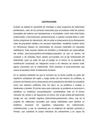 JUSTIFICACIÒN
Cuando se plantea la necesidad de investigar o crear programas de tratamiento
penitenciario, unas de las primeras reacciones que se producen entre los actores
principales del sistema son desesperanza e incredulidad, sobre todo entre los/as
profesionales y funcionarios/as penitenciarios/as a quienes compete llevar a cabo
dichos programas de intervención, ello en parte a consecuencia de la discrepancia
entre las propuestas ideales y los recursos disponibles, resultando muchas veces
en infructuosos listados de necesidades de recursos materiales sin respuesta
satisfactoria. Este proceso deberá ser facilitado y monitoreado por especialistas
del ámbito psico-socio-jurídico-criminológico-educativo ya que el cambio de
conducta y de actitudes hacia valores pro-sociales son el eje fundamental del
tratamiento, pues se parte de que el castigo en sí mismo no es garantía de
modificación conductual, de integración social o de intención de resarcir daño
alguno provocado por el adolescente. Será entonces el posicionamiento que
asuma el penado/a frente al tratamiento brindado.
En lo esencial partiendo de que la comisión de un hecho punible es parte del
repertorio conductual del sujeto y surge dentro de una historia de conflictos, la
privación de libertad como consecuencia de la perpetración del delito es concebida
como una situación conflictiva más. Es decir, es un problema a analizar e
idealmente a resolver. El primer paso para solucionar un problema es reconocer e
identificar su existencia (concientización), convirtiéndose éste en el primer
indicador de cambio o de disposición al mismo. Así, el eje central del tratamiento
resulta ser una variable cognitiva denominada pensamiento crítico, que es el
conjunto de reflexiones racionales que incluye habilidades para clarificar un
problema, reconocer los supuestos subyacentes, las implicaciones,
contradicciones, y que se caracteriza por su exigencia de claridad, precisión y
firmeza, que cuestiona la propia estructura de pensamiento y es capaz de
 