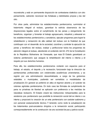 reconstruirla y está en permanente disposición de contrastarse dialéctico con otro
pensamiento, sabiendo reconocer las fortalezas y debilidades propias y las del
otro.
Por otras parte, administrar los establecimientos penitenciarios, suministrar el
tratamiento integral al recluso, garantizar la estricta observancia de las
disposiciones legales sobre el cumplimiento de las penas y otorgamiento de
beneficios, organizar y fomentar el trabajo agropecuario, industrial y artesanal en
los establecimientos penitenciarios y carcelarios, ejecutar programas para lograr la
rehabilitación y reinserción de alta calidad del recluso con la finalidad de que
contribuyan con el desarrollo de la sociedad, coordinar y controlar la ejecución de
penas y beneficios del recluso, evaluar y perfeccionar todos los programas de
atención integral al recluso, atendiendo al contenido del Art. 272 de la Constitución
de la República Bolivariana de Venezuela, que reza: El Estado garantizará un
sistema penitenciario que asegure la rehabilitación del interno o interna y el
respeto por sus derechos humanos.
Para ello, los establecimientos penitenciarios contarán con espacios para el
trabajo, el estudio, el deporte y la recreación, funcionarán bajo la dirección de
penitenciaritas profesionales con credenciales académicas universitarias, y se
regirán por una administración descentralizada, a cargo de los gobiernos
estadales o municipales, pudiendo ser sometidos a modalidades de
privatización. En general se preferirá en ellos el régimen abierto y el carácter de
colonias agrícolas penitenciarias. En todo caso las fórmulas de cumplimiento de
pena no privativas de libertad se aplicarán con preferencia a las medidas de
naturaleza reclusorio. El Estado creará las instituciones indispensables para la
asistencia pos penitenciario que posibilite la reinserción social del ex interno o ex
interna y propiciará la creación de un ente penitenciario con carácter autónomo y
con personal exclusivamente técnico. Y teniendo como norte la actualización de
los tratamientos post-carcelarios dirigidos a la reinserción social, participando
corresponsablemente en la construcción de una sociedad de paz y justicia social.
 