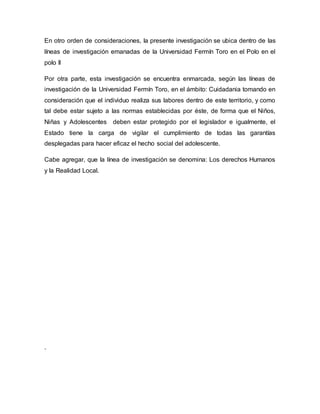 En otro orden de consideraciones, la presente investigación se ubica dentro de las
líneas de investigación emanadas de la Universidad Fermín Toro en el Polo en el
polo II
Por otra parte, esta investigación se encuentra enmarcada, según las líneas de
investigación de la Universidad Fermín Toro, en el ámbito: Cuidadania tomando en
consideración que el individuo realiza sus labores dentro de este territorio, y como
tal debe estar sujeto a las normas establecidas por éste, de forma que el Niños,
Niñas y Adolescentes deben estar protegido por el legislador e igualmente, el
Estado tiene la carga de vigilar el cumplimiento de todas las garantías
desplegadas para hacer eficaz el hecho social del adolescente.
Cabe agregar, que la línea de investigación se denomina: Los derechos Humanos
y la Realidad Local.
.
 