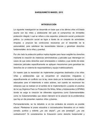 BARQUISIMETO MARZO, 2015
INTRODUCCIÓN
La siguiente investigación se desarrolla en base que a los últimos años el Estado
asume con los niños y adolescente del país el compromiso de brindarles
protección integral, l cual se refiere a dos aspectos: protección social y protección
jurídica. La protección social se logra a través de un conjunto de actividades
dirigidas a propiciar las condiciones necesarias por el desarrollo de la
personalidad, para satisfacer las necesidades básicas y garantizar derechos
fundamentales de la niñez y juventud.
Por otro lado la protección jurídica implica legislar para hacer exigible los derechos
mediante la creación de instancias administrativas y judiciales que intervengan en
casos de que estos derechos sean amenazados o violados y que dentro de estas
instancias judiciales específicamente se apliquen mecanismos para garantizar los
derechos de un sistema de responsabilidad y equipo multidisciplinario.
En nuestro país la necesidad de implementar programas destinados a los niños
niñas y adolescentes que se encuentren en situaciones irregulares o
específicamente en conflicto con la ley, viene dada por la inexistencia de políticas
adecuadas para el tratamiento e estos actores, aun cuando se reconocen los
esfuerzos que se realizan en el sentido de la implementación y puesta en practica
de la Ley Orgánica Para La Protección De Niños, Niñas y Adolescentes (LOPNNA)
donde se exige la creación de diferentes organismos como Gubernamentales
como no Gubernamentales que deben intervenir en la solución de la problemática
que hoy en día presentan nuestros niños y jóvenes.
Permanentemente, se ha debatido si en los contextos de encierro es posible
educar. Plantearse la praxis educativa o socioeducativa liberadora en un medio
cerrado, punitivo y violento ¿es una utopía?, ¿es una paradoja?, ¿es una
contradicción? Si consideramos la Educación como derecho fundamental y
 