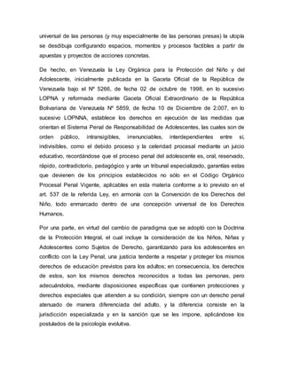 universal de las personas (y muy especialmente de las personas presas) la utopía
se desdibuja configurando espacios, momentos y procesos factibles a partir de
apuestas y proyectos de acciones concretas.
De hecho, en Venezuela la Ley Orgánica para la Protección del Niño y del
Adolescente, inicialmente publicada en la Gaceta Oficial de la República de
Venezuela bajo el Nº 5266, de fecha 02 de octubre de 1998, en lo sucesivo
LOPNA y reformada mediante Gaceta Oficial Extraordinario de la República
Bolivariana de Venezuela Nº 5859, de fecha 10 de Diciembre de 2.007, en lo
sucesivo LOPNNA, establece los derechos en ejecución de las medidas que
orientan el Sistema Penal de Responsabilidad de Adolescentes, las cuales son de
orden público, intransigibles, irrenunciables, interdependientes entre sí,
indivisibles, como el debido proceso y la celeridad procesal mediante un juicio
educativo, recordándose que el proceso penal del adolescente es, oral, reservado,
rápido, contradictorio, pedagógico y ante un tribunal especializado, garantías estas
que devienen de los principios establecidos no sólo en el Código Orgánico
Procesal Penal Vigente, aplicables en esta materia conforme a lo previsto en el
art. 537 de la referida Ley, en armonía con la Convención de los Derechos del
Niño, todo enmarcado dentro de una concepción universal de los Derechos
Humanos.
Por una parte, en virtud del cambio de paradigma que se adoptó con la Doctrina
de la Protección Integral, el cual incluye la consideración de los Niños, Niñas y
Adolescentes como Sujetos de Derecho, garantizando para los adolescentes en
conflicto con la Ley Penal, una justicia tendente a respetar y proteger los mismos
derechos de educación previstos para los adultos; en consecuencia, los derechos
de estos, son los mismos derechos reconocidos a todas las personas, pero
adecuándolos, mediante disposiciones específicas que contienen protecciones y
derechos especiales que atienden a su condición, siempre con un derecho penal
atenuado de manera diferenciada del adulto, y la diferencia consiste en la
jurisdicción especializada y en la sanción que se les impone, aplicándose los
postulados de la psicología evolutiva.
 