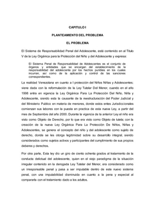 CAPITULO I
PLANTEAMIENTO DEL PROBLEMA
EL PROBLEMA
El Sistema de Responsabilidad Penal del Adolescente, está contenido en al Titulo
V de la Ley Orgánica para la Protección del Niño y del Adolescente y expresa:
El Sistema Penal de Responsabilidad de Adolescentes es el conjunto de
órganos y entidades que se encargan del establecimiento de la
responsabilidad del adolescente por los hechos punibles en los cuales
incurran, así como de la aplicación y control de las sanciones
correspondientes.
La realidad Venezolana en cuanto a l protección del Niños Niñas y Adolescentes;
viene dada con la reformulación de la Ley Tutelar Del Menor, cuando en el año
1998 entra en vigencia la Ley Orgánica Para La Protección Del Niño, Niña y
Adolescente, siendo esta la causante de la reestructuración del Poder Judicial y
del Ministerio Publico en materia de menores, donde estos entes Jurisdiccionales
comienzan sus labores con la puesta en practica de esta nueva Ley, a partir del
mes de Septiembre del año 2000. Durante la vigencia de la anterior Ley el niño era
visto como Objeto de Derecho, por lo que era visto como Objeto de tutela; con la
creación de la nueva Ley Orgánica Para La Protección De Niños, Niñas y
Adolescentes, se genera el concepto del niño y del adolescente como sujeto de
derecho, donde se les otorga legitimidad sobre su desarrollo integral, siendo
considerados como sujetos activos y participantes del cumplimiento de sus propios
deberes y derechos.
Por otra parte, Esta ley dio un giro de ciento ochenta grados al tratamiento de la
conducta delictual del adolescente, quien en el viejo paradigma de la situación
irregular contenido en la derogada Ley Tutelar del Menor, era considerado como
un irresponsable penal y pasa a ser imputable dentro de este nuevo sistema
penal, con una imputabilidad disminuida en cuanto a la pena y especial al
compararla con el tratamiento dado a los adultos.
 