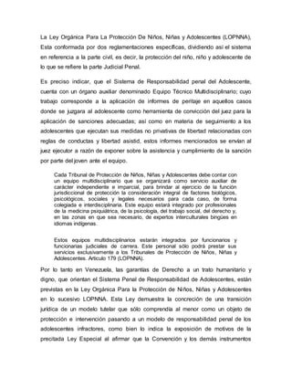 La Ley Orgánica Para La Protección De Niños, Niñas y Adolescentes (LOPNNA),
Esta conformada por dos reglamentaciones específicas, dividiendo así el sistema
en referencia a la parte civil, es decir, la protección del niño, niño y adolescente de
lo que se refiere la parte Judicial Penal.
Es preciso indicar, que el Sistema de Responsabilidad penal del Adolescente,
cuenta con un órgano auxiliar denominado Equipo Técnico Multidisciplinario; cuyo
trabajo corresponde a la aplicación de informes de peritaje en aquellos casos
donde se juzgara al adolescente como herramienta de convicción del juez para la
aplicación de sanciones adecuadas; así como en materia de seguimiento a los
adolescentes que ejecutan sus medidas no privativas de libertad relacionadas con
reglas de conductas y libertad asistid, estos informes mencionados se envían al
juez ejecutor a razón de exponer sobre la asistencia y cumplimiento de la sanción
por parte del joven ante el equipo.
Cada Tribunal de Protección de Niños, Niñas y Adolescentes debe contar con
un equipo multidisciplinario que se organizará como servicio auxiliar de
carácter independiente e imparcial, para brindar al ejercicio de la función
jurisdiccional de protección la consideración integral de factores biológicos,
psicológicos, sociales y legales necesarios para cada caso, de forma
colegiada e interdisciplinaria. Este equipo estará integrado por profesionales
de la medicina psiquiátrica, de la psicología, del trabajo social, del derecho y,
en las zonas en que sea necesario, de expertos interculturales bingües en
idiomas indígenas.
Estos equipos multidisciplinarios estarán integrados por funcionarios y
funcionarias judiciales de carrera. Este personal sólo podrá prestar sus
servicios exclusivamente a los Tribunales de Protección de Niños, Niñas y
Adolescentes. Articulo 179 (LOPNNA).
Por lo tanto en Venezuela, las garantías de Derecho a un trato humanitario y
digno, que orientan el Sistema Penal de Responsabilidad de Adolescentes, están
previstas en la Ley Orgánica Para la Protección de Niños, Niñas y Adolescentes
en lo sucesivo LOPNNA. Esta Ley demuestra la concreción de una transición
jurídica de un modelo tutelar que sólo comprendía al menor como un objeto de
protección e intervención pasando a un modelo de responsabilidad penal de los
adolescentes infractores, como bien lo indica la exposición de motivos de la
precitada Ley Especial al afirmar que la Convención y los demás instrumentos
 