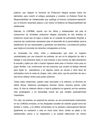 jurídicos que integran la Doctrina de Protección Integral poseen todos los
elementos para revertir el antiguo paradigma y construir un Sistema Penal de
Responsabilidad de Adolescentes que sustituya el binomio compasión-represión”
por el binomio severidad justicia y así mismo el Sistema de Responsabilidad del
adolescente.
Además, la LOPNNA, asume con los Niños y Adolescentes del país el
compromiso de brindarles protección integral, precisada en dos ámbitos, la
protección social que se logra a través de un conjunto de actividades dirigidas a
propiciar las condiciones necesarias para el desarrollo de la personalidad, para la
satisfacción de sus necesidades y garantizar sus derechos; y la protección jurídica
que implica el concretar los derechos consagrados en la ley.
en Venezuela, los niños, niñas y adolescentes que viven en hogares
caracterizados por una situación de pobreza, se ven en la obligación de salir a
trabajar a muy temprana edad, lo cual conduce a que muchos de ellos abandonen
la escuela y opten por salir a buscar ingresos tanto para sí mismos como para su
grupo familiar. Las condiciones son tan precarias que acuden al trabajo informal
para lograr la subsistencia y en algunos casos se recurre a otros tipos de
actividades como la venta de drogas, robo, entre otros, que les permitan de una u
otra forma obtener dinero para poder sobrevivir.
Todas estas situaciones, pueden estar asociadas a la violencia, en términos de
daños físicos, trastornos psicológicos traumas, fobias, neurosis graves, entre
otros. Si bien la violencia afecta a toda la población en general, son los sectores
más postergados y en desventaja social, los que resultan particularmente
impactados.
Por esto, los jóvenes, en especial los varones, se ven primariamente involucrados
en los conflictos armados, en los desajustes sociales de carácter grupal como las
bandas o maras, y en delitos enmarcados en la pobreza y desocupación laboral.
Igualmente es necesario y esta en mora crear sitios, donde se alojen a los
adolescentes, previo a un diagnostico y se puedan seleccionar, los menos
 