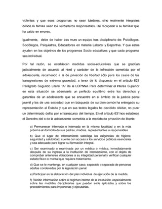 violentos y que esos programas no sean tutelares, sino realmente integrales
donde la familia sean los verdaderos responsables. De recuperar a su familiar que
ha caído en errores.
Igualmente, debe de haber tras muro un equipo tras disciplinario de: Psicólogos,
Sociólogos, Psiquiatras, Educadores en materia Laboral y Deportiva. Y que estos
ayuden en los objetivos de los programas Socio educativos y que cada programa
sea individual.
Por tal razón, se establecen medidas socio-educativas que se gradúan
judicialmente de acuerdo al nivel y carácter de la infracción cometida por el
adolescente, recurriendo a la de privación de libertad sólo para los casos de las
transgresiones de extrema gravedad, a tenor de lo dispuesto en el artículo 628
Parágrafo Segundo Literal “A” de la LOPNNA Para determinar el Interés Superior
en esta situación se observaría un perfecto equilibrio entre los derechos y
garantías de un adolescente que se encuentre en el ámbito de la justicia penal
juvenil y los de una sociedad que en búsqueda de su bien común ha entregado su
representación al Estado y que en sus textos legales ha decidido olvidar, no punir
un determinado delito por el transcurso del tiempo. En el artículo 631nos establece
el Derecho del o de la adolescente sometida a la medida de privación de liberta:
a) Permanecer internado o internada en la misma localidad o en la más
próxima al domicilio de sus padres, madres, representantes o responsables.
b) Que el lugar de internamiento satisfaga las exigencias de higiene,
seguridad y salubridad, cuente con acceso a los servicios públicos esenciales
y sea adecuado para lograr su formación integral.
c) Ser examinado o examinada por un médico o médica, inmediatamente
después de su ingreso a la institución de internamiento, con el objeto de
comprobar anteriores violaciones a su integridad personal y verificar cualquier
estado físico o mental que requiera tratamiento.
d) Que se le mantenga, en cualquier caso, separado o separada de personas
adultas condenadas por la legislación penal.
e) Participar en la elaboración del plan individual de ejecución de la medida.
f) Recibir información sobre el régimen interno de la institución, especialmente
sobre las medidas disciplinarias que puedan serle aplicadas y sobre los
procedimientos para imponerlas y ejecutarlas.
 