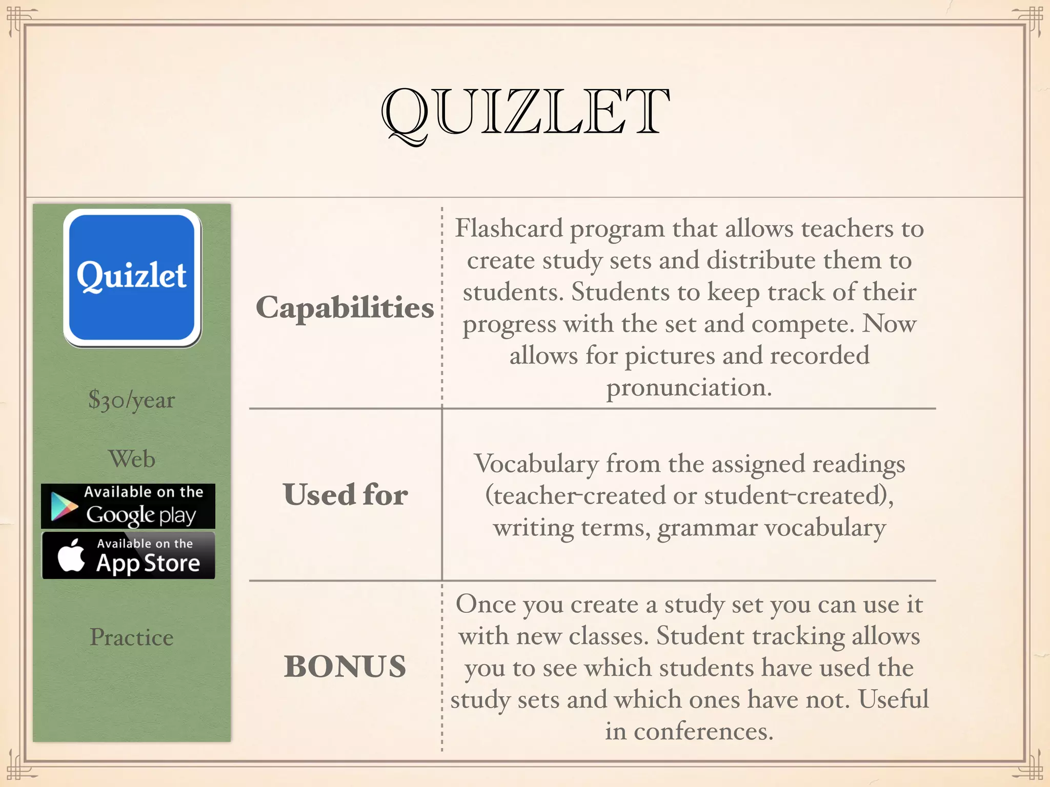 $30/year
Web
Practice
QUIZLET
Capabilities
Flashcard program that allows teachers to
create study sets and distribute them to
students. Students to keep track of their
progress with the set and compete. Now
allows for pictures and recorded
pronunciation.
Used for
Vocabulary from the assigned readings
(teacher-created or student-created),
writing terms, grammar vocabulary
BONUS
Once you create a study set you can use it
with new classes. Student tracking allows
you to see which students have used the
study sets and which ones have not. Useful
in conferences.
 