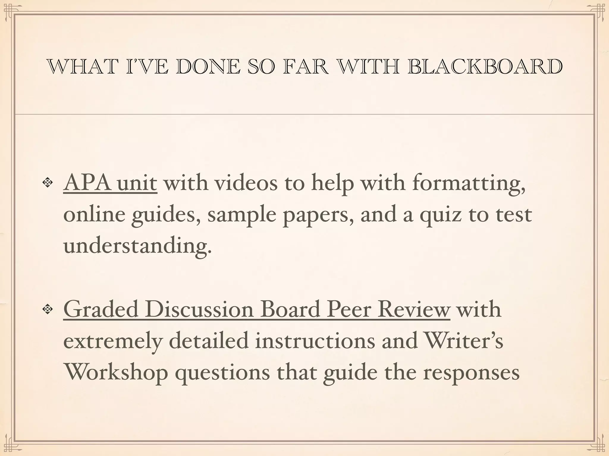 WHAT I’VE DONE SO FAR WITH BLACKBOARD
APA unit with videos to help with formatting,
online guides, sample papers, and a quiz to test
understanding.
Graded Discussion Board Peer Review with
extremely detailed instructions and Writer’s
Workshop questions that guide the responses
 