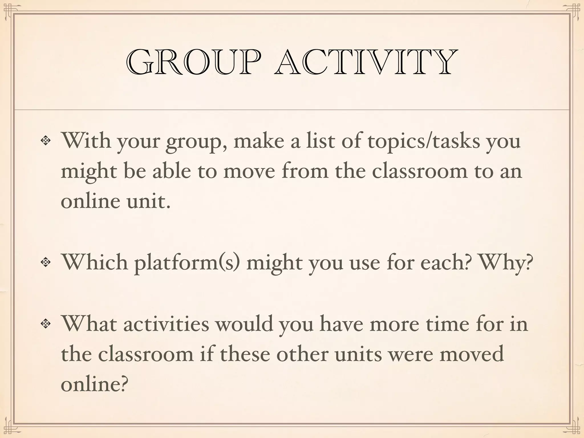 GROUP ACTIVITY
With your group, make a list of topics/tasks you
might be able to move from the classroom to an
online unit.
Which platform(s) might you use for each? Why?
What activities would you have more time for in
the classroom if these other units were moved
online?
 
