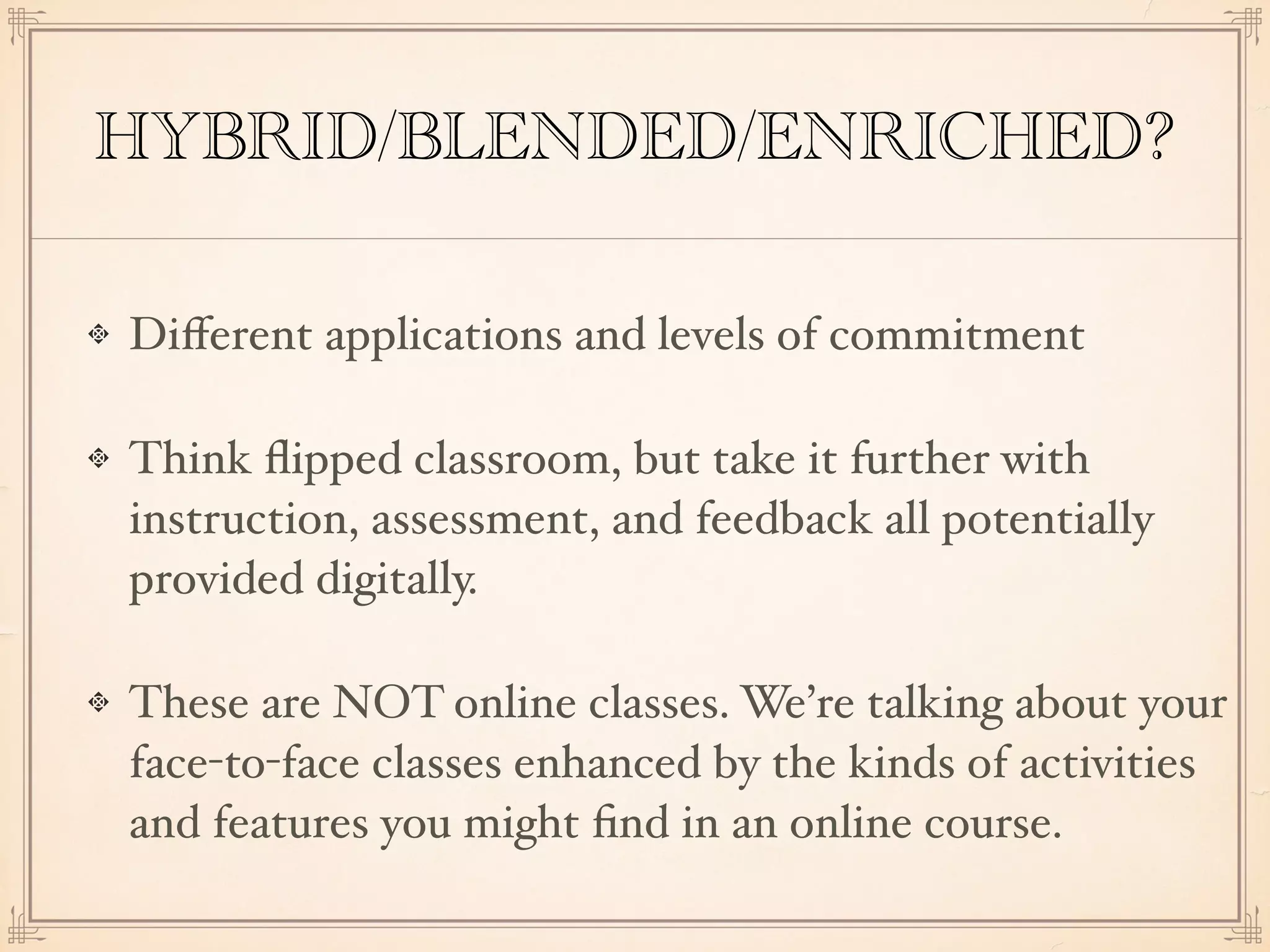HYBRID/BLENDED/ENRICHED?
Diﬀerent applications and levels of commitment
Think ﬂipped classroom, but take it further with
instruction, assessment, and feedback all potentially
provided digitally.
These are NOT online classes. We’re talking about your
face-to-face classes enhanced by the kinds of activities
and features you might ﬁnd in an online course.
 