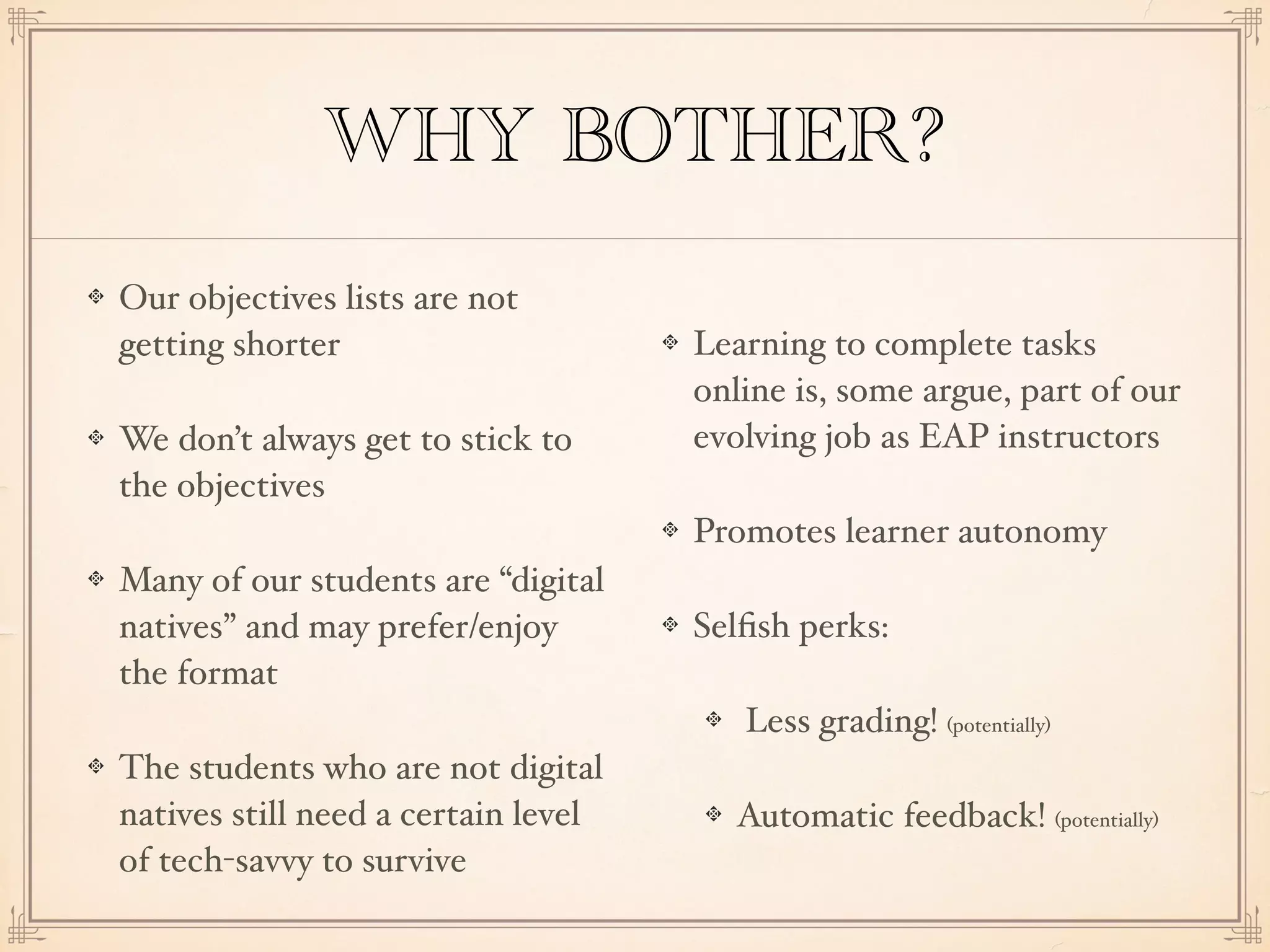 WHY BOTHER?
Our objectives lists are not
getting shorter
We don’t always get to stick to
the objectives
Many of our students are “digital
natives” and may prefer/enjoy
the format
The students who are not digital
natives still need a certain level
of tech-savvy to survive
Learning to complete tasks
online is, some argue, part of our
evolving job as EAP instructors
Promotes learner autonomy
Selﬁsh perks:
Less grading! (potentially)
Automatic feedback! (potentially)
 