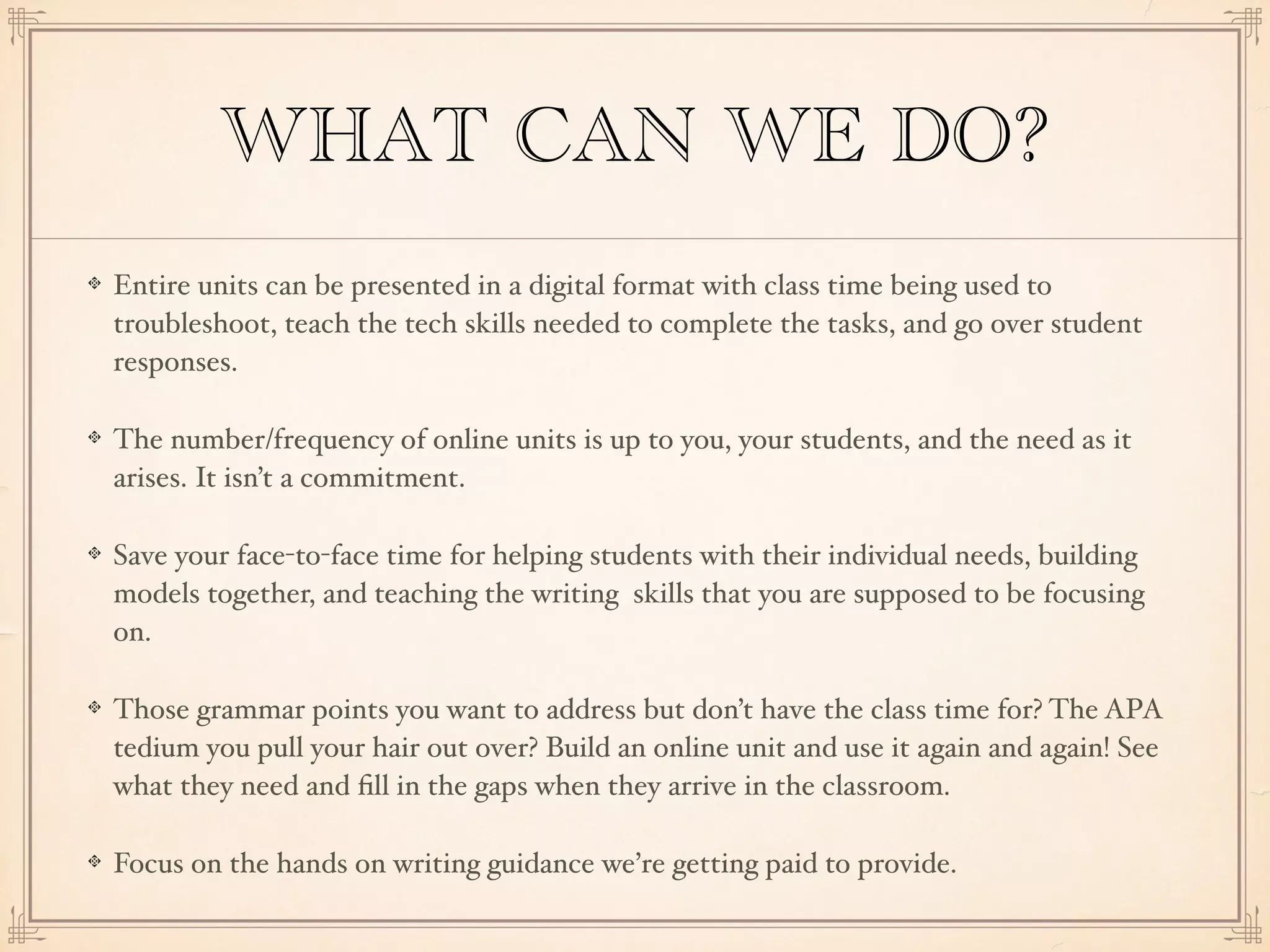 WHAT CAN WE DO?
Entire units can be presented in a digital format with class time being used to
troubleshoot, teach the tech skills needed to complete the tasks, and go over student
responses.
The number/frequency of online units is up to you, your students, and the need as it
arises. It isn’t a commitment.
Save your face-to-face time for helping students with their individual needs, building
models together, and teaching the writing skills that you are supposed to be focusing
on.
Those grammar points you want to address but don’t have the class time for? The APA
tedium you pull your hair out over? Build an online unit and use it again and again! See
what they need and ﬁll in the gaps when they arrive in the classroom.
Focus on the hands on writing guidance we’re getting paid to provide.
 