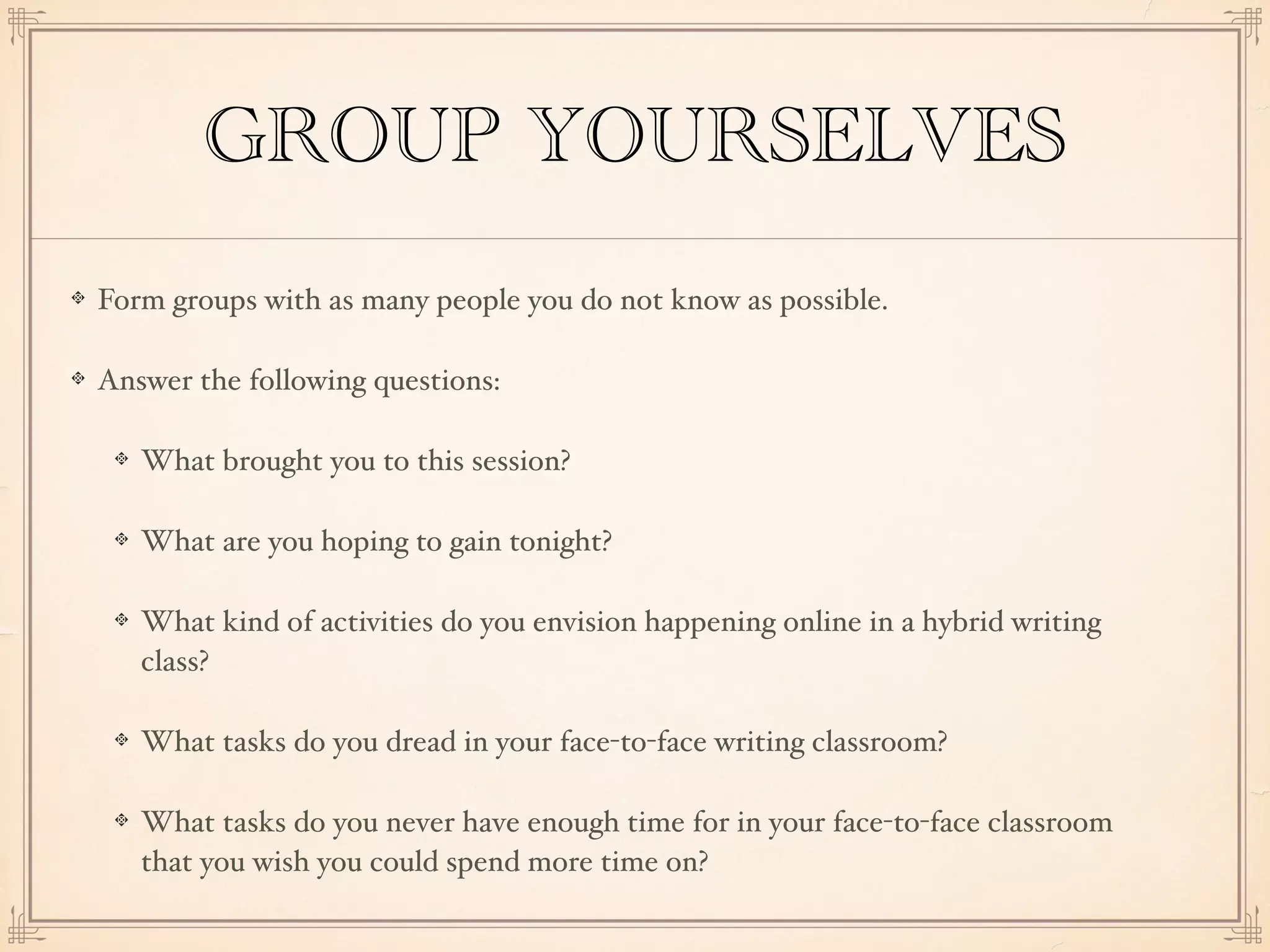 GROUP YOURSELVES
Form groups with as many people you do not know as possible.
Answer the following questions:
What brought you to this session?
What are you hoping to gain tonight?
What kind of activities do you envision happening online in a hybrid writing
class?
What tasks do you dread in your face-to-face writing classroom?
What tasks do you never have enough time for in your face-to-face classroom
that you wish you could spend more time on?
 