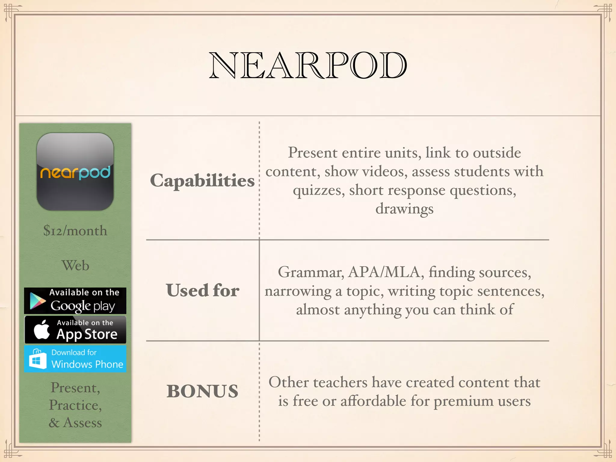 $12/month
Web
Present,
Practice,
& Assess
NEARPOD
Capabilities
Present entire units, link to outside
content, show videos, assess students with
quizzes, short response questions,
drawings
Used for
Grammar, APA/MLA, ﬁnding sources,
narrowing a topic, writing topic sentences,
almost anything you can think of
BONUS
Other teachers have created content that
is free or aﬀordable for premium users
 
