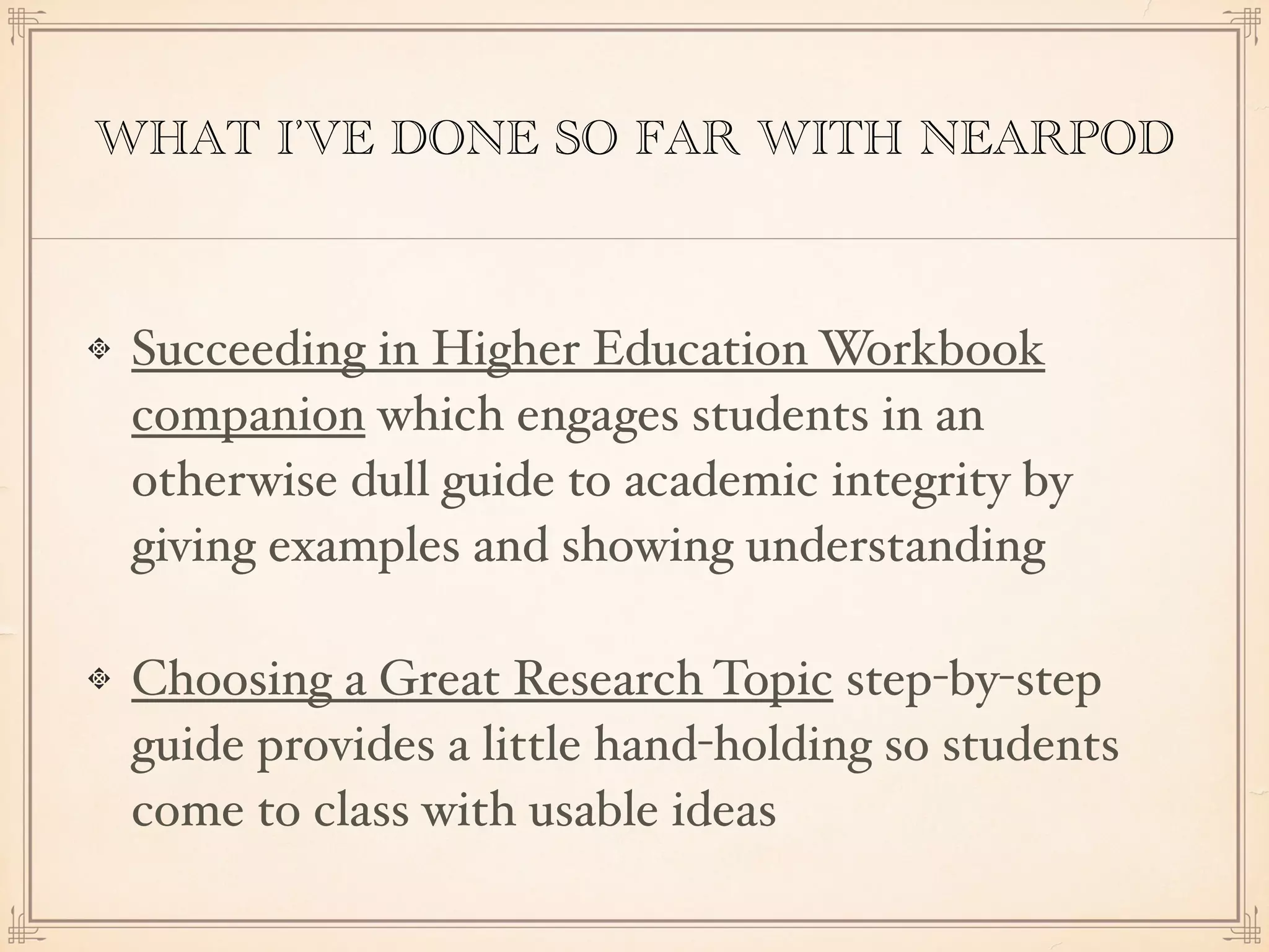WHAT I’VE DONE SO FAR WITH NEARPOD
Succeeding in Higher Education Workbook
companion which engages students in an
otherwise dull guide to academic integrity by
giving examples and showing understanding
Choosing a Great Research Topic step-by-step
guide provides a little hand-holding so students
come to class with usable ideas
 