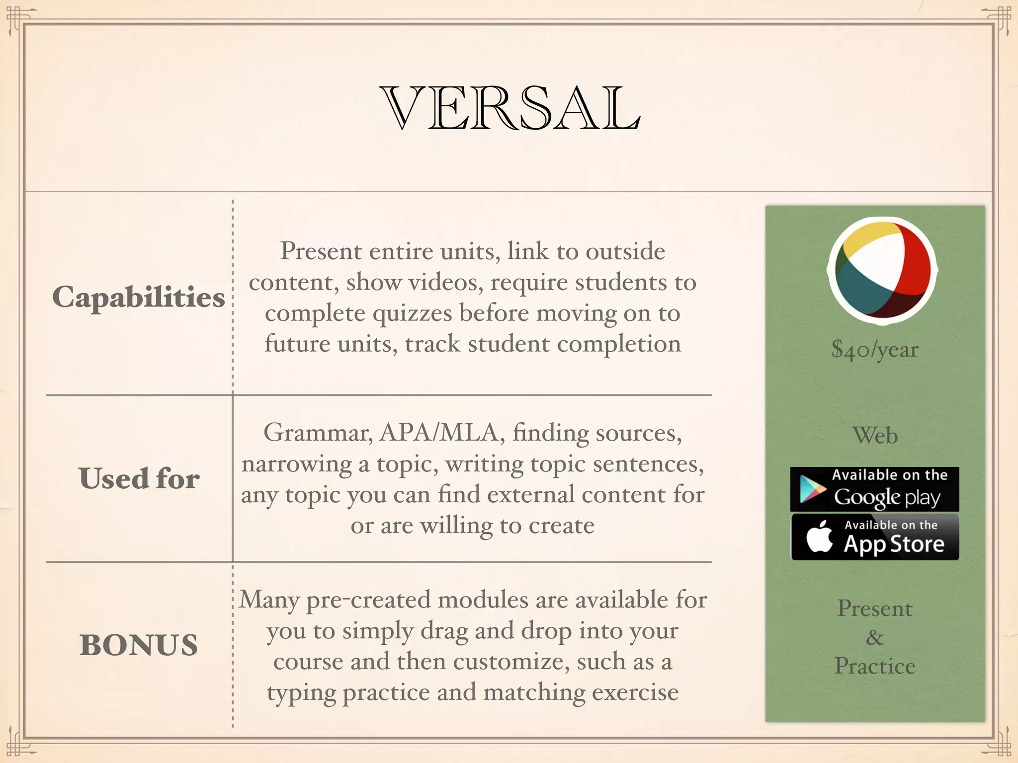 $40/year
Web
Present
&
Practice
VERSAL
Capabilities
Present entire units, link to outside
content, show videos, require students to
complete quizzes before moving on to
future units, track student completion
Used for
Grammar, APA/MLA, ﬁnding sources,
narrowing a topic, writing topic sentences,
any topic you can ﬁnd external content for
or are willing to create
BONUS
Many pre-created modules are available for
you to simply drag and drop into your
course and then customize, such as a
typing practice and matching exercise
 