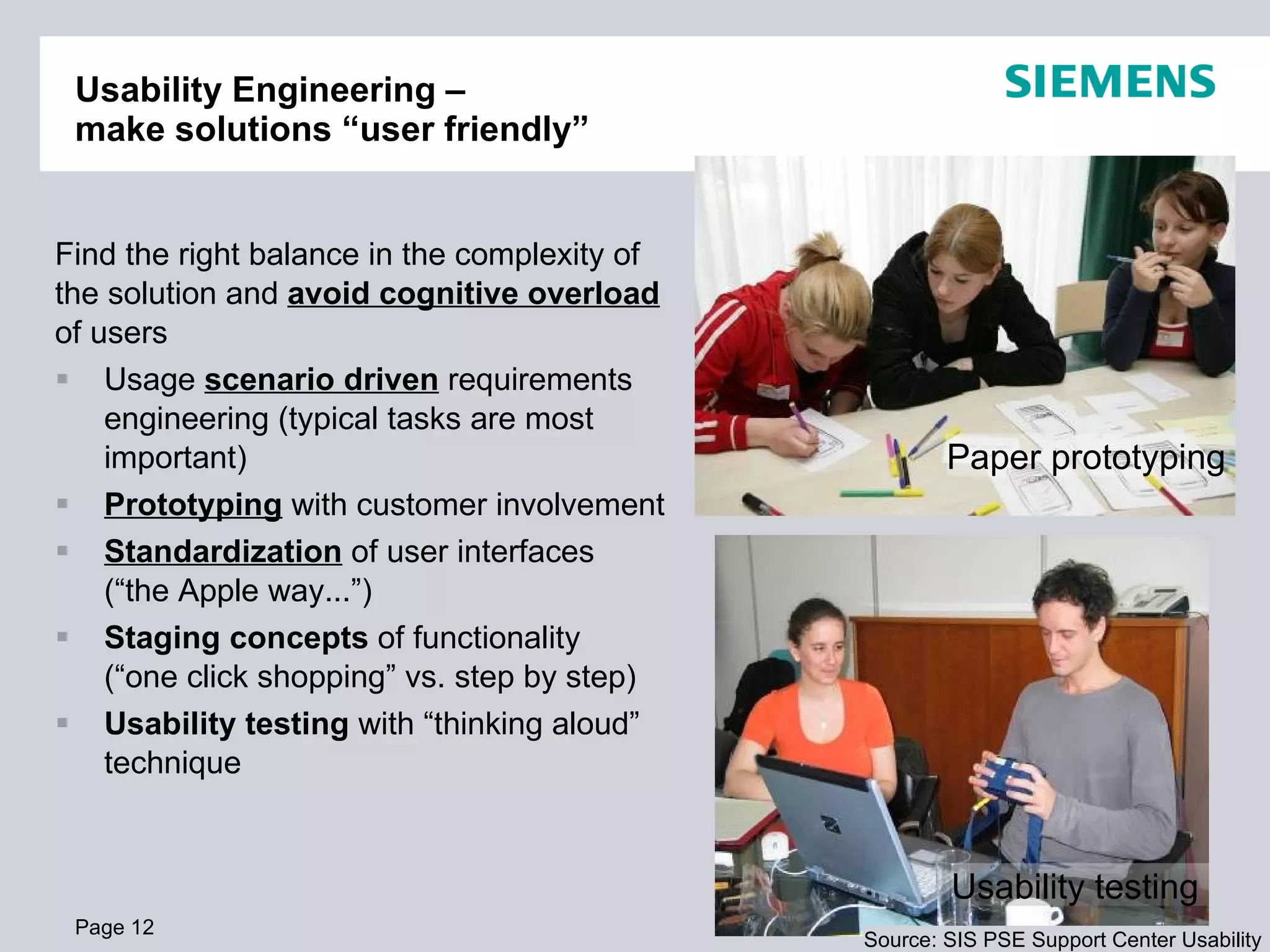 Usability Engineering –  make solutions “user friendly” Find the right balance in the complexity of the solution and  avoid cognitive overload  of users Usage  scenario driven  requirements engineering (typical tasks are most important) Prototyping  with customer involvement Standardization  of user interfaces  (“the Apple way...”) Staging concepts  of functionality  (“one click shopping” vs. step by step) Usability testing  with “thinking aloud” technique Page  Usability testing  Paper prototyping  Source: SIS PSE Support Center Usability 