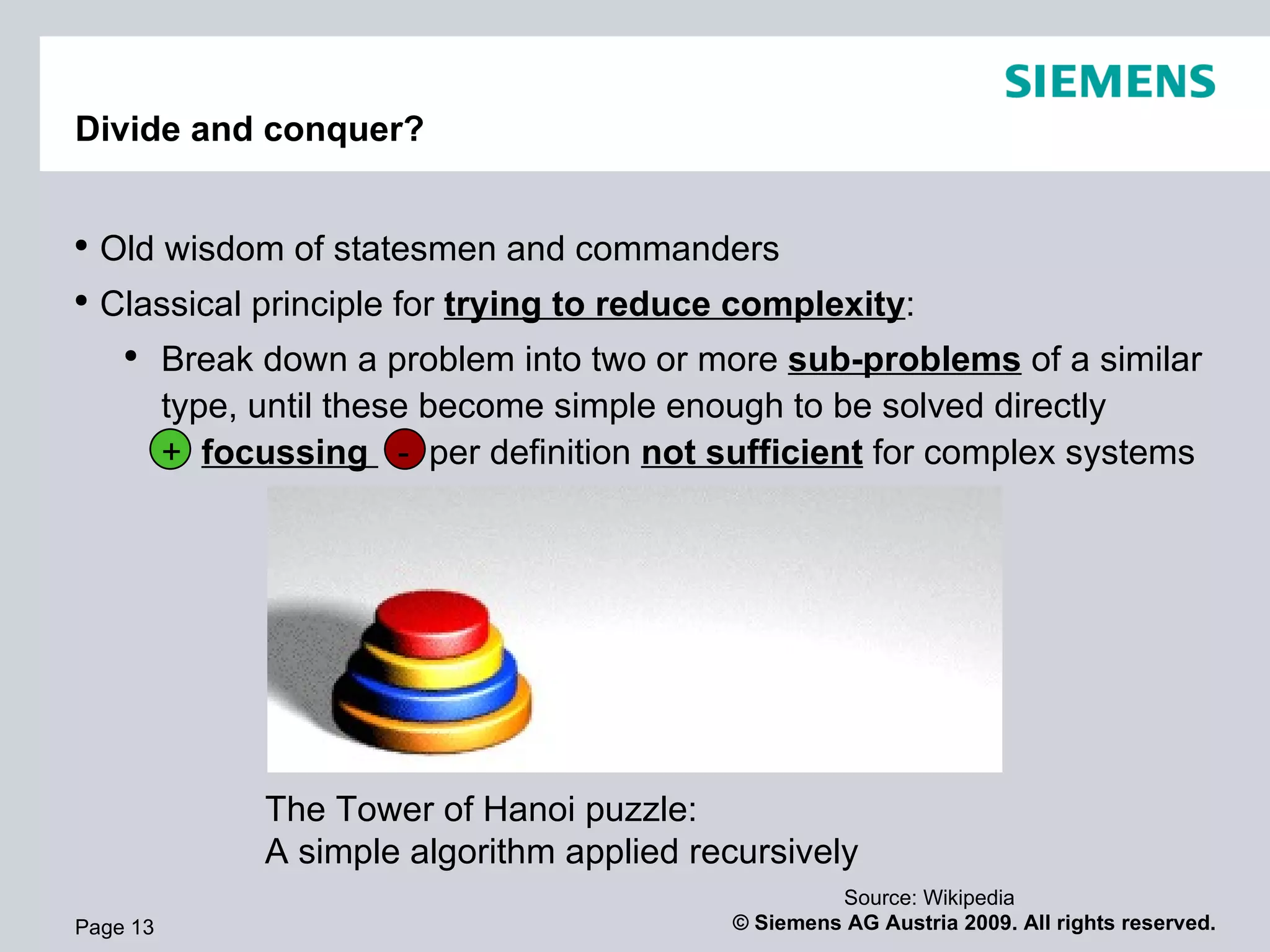 Divide and conquer? Page  Old wisdom of statesmen and commanders Classical principle for  trying to reduce complexity : Break down a problem into two or more  sub-problems  of a similar type, until these become simple enough to be solved directly +  focussing  -  per definition  not sufficient  for complex systems The Tower of Hanoi puzzle:  A simple algorithm applied recursively Source: Wikipedia 