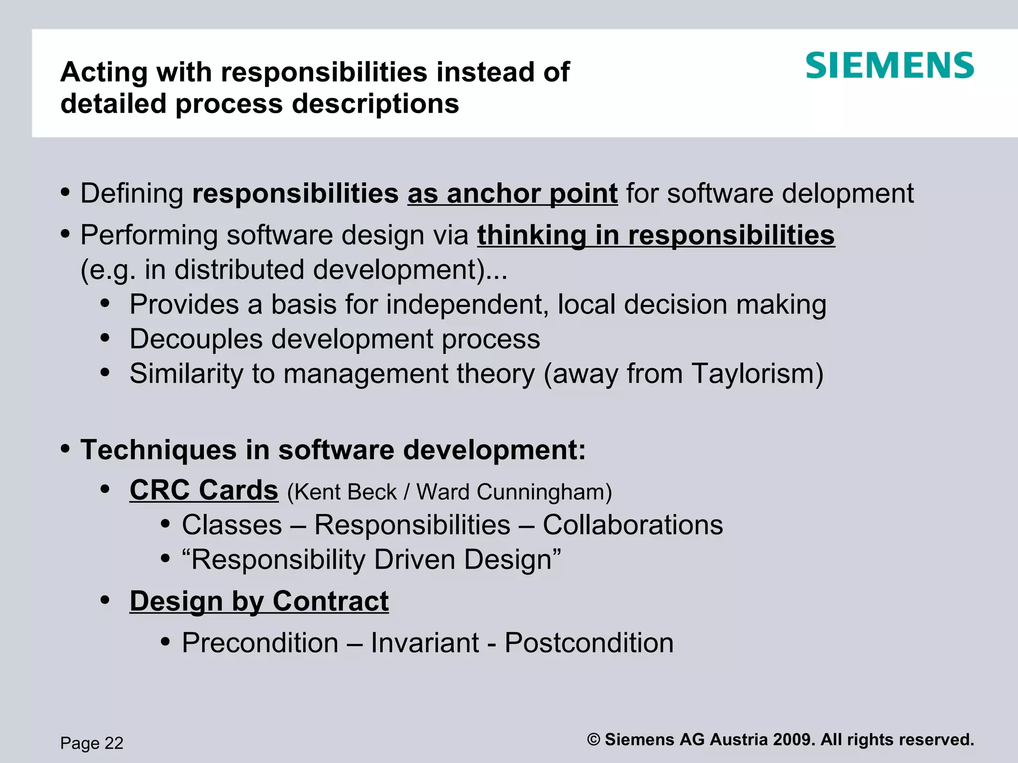 Acting with responsibilities instead of  detailed process descriptions Page  Defining  responsibilities  as anchor point  for software delopment Performing software design via  thinking in   responsibilities (e.g. in distributed development)... Provides a basis for independent, local decision making Decouples development process Similarity to management theory (away from Taylorism) Techniques in software development: CRC Cards   ( Kent Beck / Ward Cunningham ) Classes – Responsibilities – Collaborations “ Responsibility Driven Design” Design by Contract Precondition – Invariant - Postcondition 