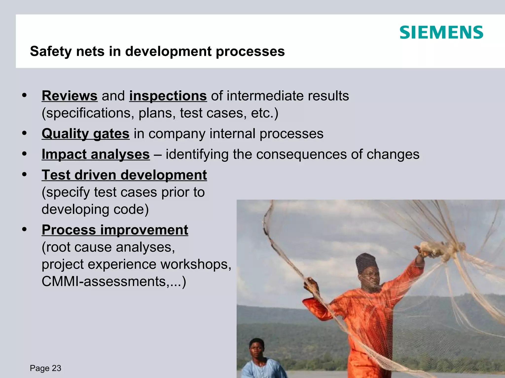 Safety nets in development processes Page  Reviews  and  inspections  of intermediate results (specifications, plans, test cases, etc.) Quality gates  in company internal processes Impact analyses  – identifying the consequences of changes Test driven development   (specify test cases prior to  developing code) Process improvement   (root cause analyses,  project experience workshops,  CMMI-assessments,...) 