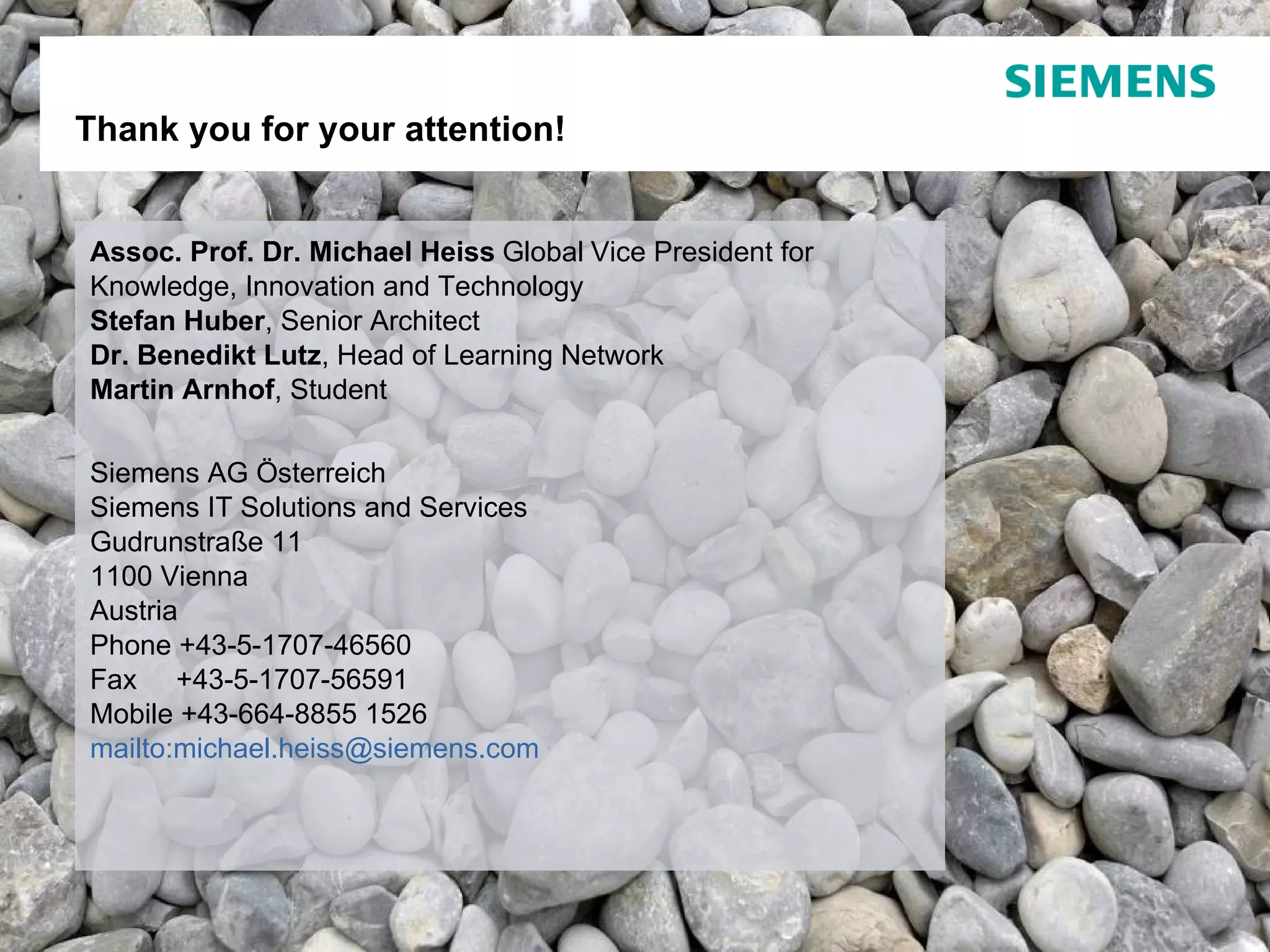 Assoc. Prof. Dr. Michael Heiss   Global   Vice President for Knowledge, Innovation and Technology Stefan Huber , Senior Architect Dr. Benedikt Lutz , Head of Learning Network  Martin Arnhof , Student Siemens AG Österreich Siemens IT Solutions and Services Gudrunstraße 11   1100 Vienna  Austria Phone  +43-5-1707-46560  Fax      +43-5-1707-56591  Mobile + 43-664-8855 1526  mailto: [email_address]   Thank you for your attention! Page  