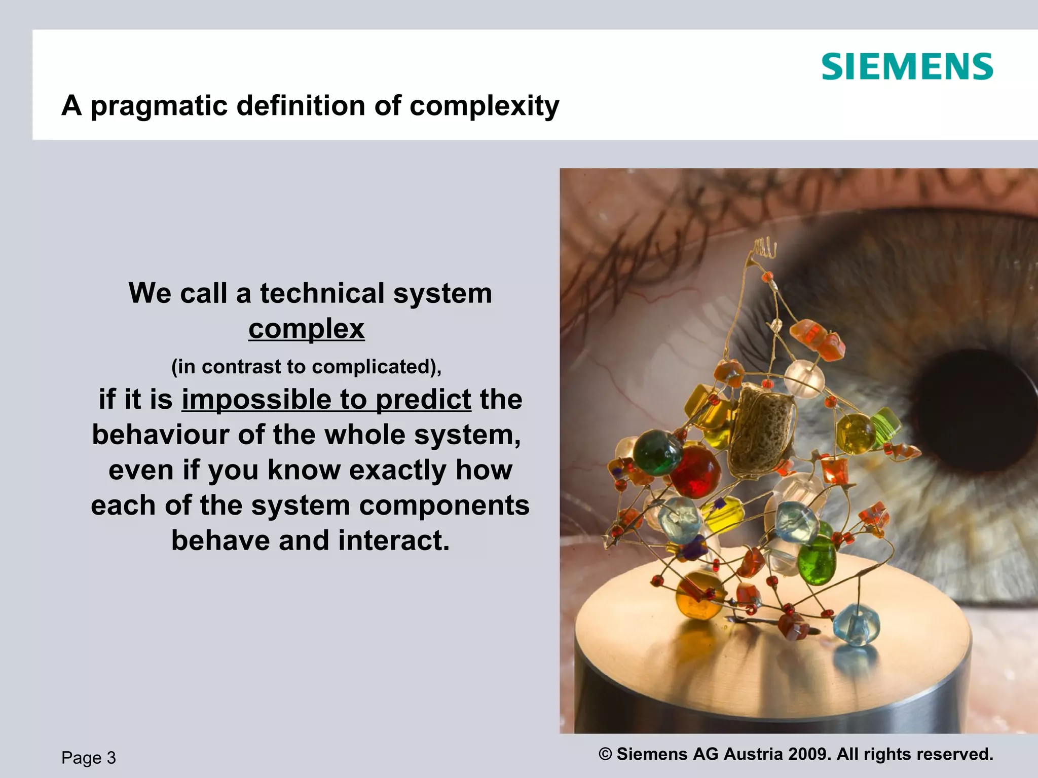 A pragmatic definition of complexity We call a technical system  complex   (in contrast to complicated),   if it is  impossible to predict  the behaviour of the whole system,  even if you know exactly how each of the system components behave and interact. Page  
