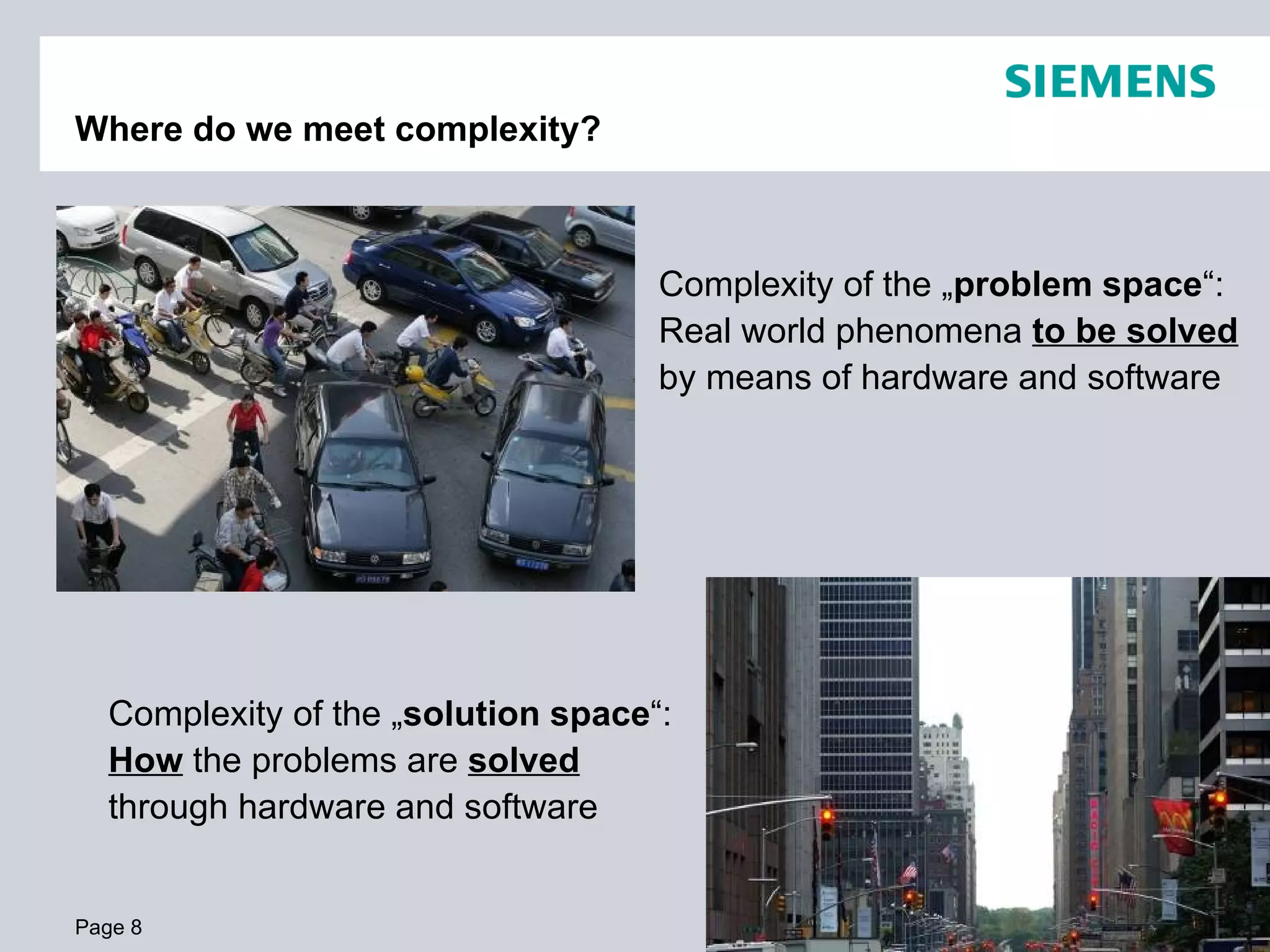 Where do we meet complexity? Page  Complexity of the „ problem space “:  Real world phenomena  to be solved  by means of hardware and software Complexity of the „ solution space “: How  the problems are  solved  through hardware and software 