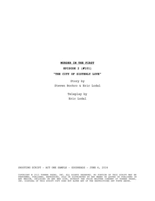 MURDER IN THE FIRST
EPISODE 2 (#101)
"THE CITY OF SISTERLY LOVE"
Story by
Steven Bochco & Eric Lodal
Teleplay by
Eric Lodal
SHOOTING SCRIPT - ACT ONE SAMPLE - GOODREADS - JUNE 6, 2014
COPYRIGHT © 2013 TURNER PAGES, INC. ALL RIGHTS RESERVED. NO PORTION OF THIS SCRIPT MAY BE
PERFORMED, PUBLISHED, REPRODUCED, SOLD OR DISTRIBUTED BY ANY MEANS OR QUOTED OR PUBLISHED IN
ANY MEDIUM, INCLUDING ON ANY WEB SITE, WITHOUT THE PRIOR WRITTEN CONSENT OF TURNER PAGES,
INC. DISPOSAL OF THIS SCRIPT COPY DOES NOT ALTER ANY OF THE RESTRICTIONS SET FORTH ABOVE.
 