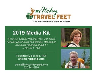 2019 Media Kit
“Hiking in Glacier National Park with Road
Scholar was the trip of a lifetime. We had so
much fun reporting about it.”
– Donna L. Hull
Founded by Donna L. Hull
and her husband, Alan
donna@myitchytravelfeet.com
520.241.0900
 