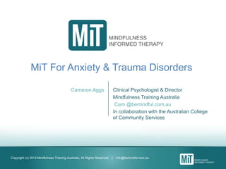 Copyright (c) 2013 Mindfulness Training Australia, All Rights Reserved | info@bemindful.com.au
MiT For Anxiety & Trauma Disorders
Cameron Aggs Clinical Psychologist & Director
Mindfulness Training Australia
Cam @bemindful.com.au
In collaboration with the Australian College
of Community Services
 