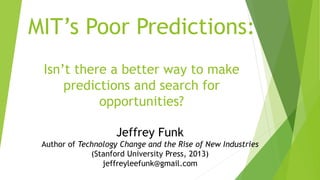MIT’s Poor Predictions:
Isn’t there a better way to make
predictions and search for
opportunities?
Jeffrey Funk
Author of Technology Change and the Rise of New Industries
(Stanford University Press, 2013)
jeffreyleefunk@gmail.com
 